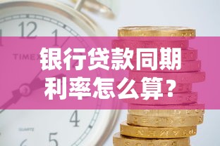 银行贷款同期利率怎么算？选对方案省下利息钱！