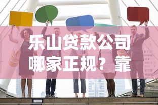 乐山贷款公司哪家正规?靠谱贷款机构挑选指南 乐山贷款公司哪家正规?靠谱贷款机构挑选指南