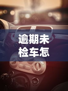 逾期未检车怎么处罚？这些后果和补救方法必须了解