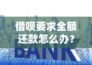 借呗要求全额还款怎么办?别慌!手把手教你化解危机 借呗要求全额还款怎么办?别慌!手把手教你化解危机