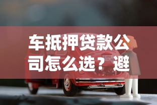 车抵押贷款公司怎么选?避坑指南+全流程解析 车抵押贷款公司怎么选?避坑指南+全流程解析