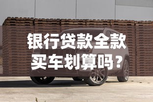 银行贷款全款买车划算吗？老司机带你算清账本避坑指南