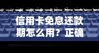 信用卡免息还款期怎么用？正确延长的小技巧和避坑攻略