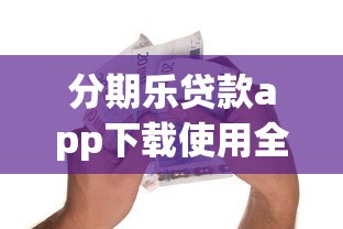 分期乐贷款app下载使用全攻略：新手必看的正规借款平台解析