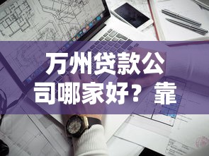 万州贷款公司哪家好？靠谱平台挑选指南及避坑建议