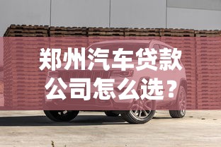 郑州汽车贷款公司怎么选？新手避坑指南与靠谱方案推荐