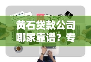 黄石贷款公司哪家靠谱？专业指南+避坑技巧全解析