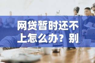 网贷暂时还不上怎么办？别慌！这样做帮你化解危机