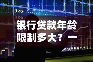 银行贷款年龄限制多大？一文说透申请条件与避坑攻略