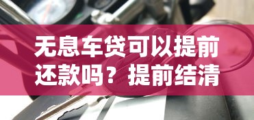 无息车贷可以提前还款吗？提前结清划算吗？关键点全解析