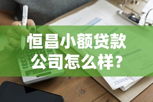 恒昌小额贷款公司怎么样？低门槛小额借款申请攻略+避坑指南