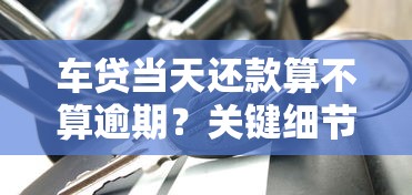 车贷当天还款算不算逾期？关键细节一文说清
