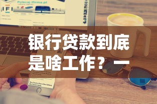 银行贷款到底是啥工作？一文看懂申请流程与核心要点