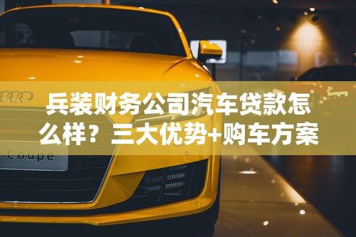 兵装财务公司汽车贷款怎么样？三大优势+购车方案解析