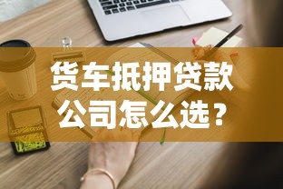 货车抵押贷款公司怎么选？这些关键点你必须知道