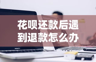 花呗还款后遇到退款怎么办？这份指南讲透关键细节