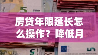 房贷年限延长怎么操作？降低月供压力的三大实用技巧