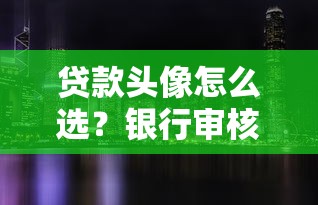 贷款头像怎么选？银行审核隐藏的加分细节都在这里！