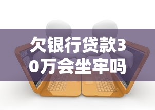 欠银行贷款30万会坐牢吗？一文搞懂逾期后果与法律风险