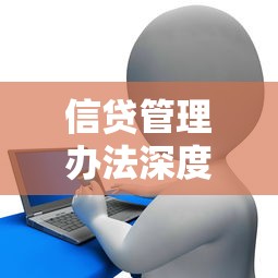 信贷管理办法深度解读:贷款新规核心要点与实操指南 信贷管理办法深度解读:贷款新规核心要点与实操指南