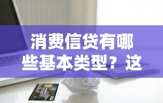 消费信贷有哪些基本类型？这5种最常见！一文讲透信用贷、分期贷等核心产品