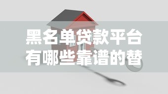 黑名单贷款平台有哪些靠谱的替代渠道可以安全借款 黑名单贷款平台有哪些靠谱的替代渠道可以安全借款