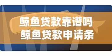 鲸鱼贷款靠谱吗 鲸鱼贷款申请条件及额度 鲸鱼贷款正规平台利息多少 鲸鱼贷款审核要多久 鲸鱼贷款客服电话24小时