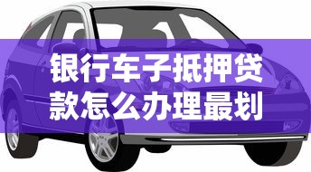 银行车子抵押贷款怎么办理最划算？五大银行最新车贷利率对比