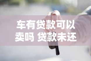车有贷款可以卖吗 贷款未还清车辆转让流程详解