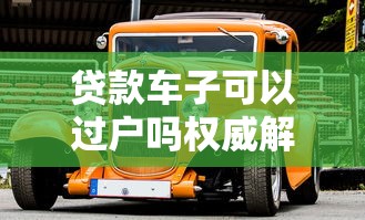 贷款车子可以过户吗权威解析贷款车辆过户全流程条件与方法