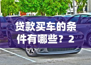 贷款买车的条件有哪些？2025最新购车贷款资格全解析