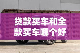 贷款买车和全款买车哪个好更划算省钱避坑建议