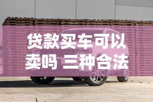 贷款买车可以卖吗 三种合法转卖方案及避坑指南