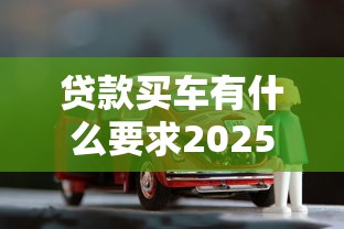 贷款买车有什么要求2025最新贷款买车必备条件与材料详解