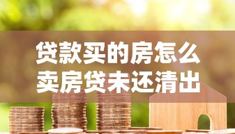 贷款买的房怎么卖房贷未还清出售全流程详细指南及注意事项