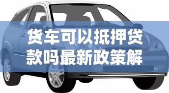 货车可以抵押贷款吗最新政策解读及正规平台推荐