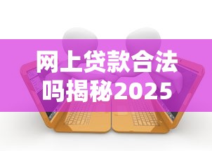网上贷款合法吗揭秘2025最新法律规定和避坑指南