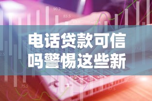 电话贷款可信吗警惕这些新型诈骗手段