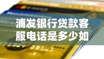 浦发银行贷款客服电话是多少如何联系浦发银行办理贷款业务