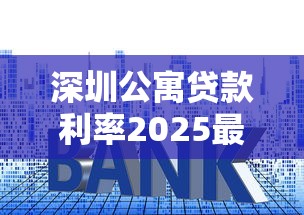 深圳公寓贷款利率2025最新政策：首付比例与避坑指南全解析