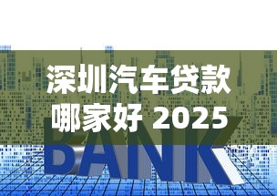 深圳汽车贷款哪家好 2025最新车贷利率及申请攻略