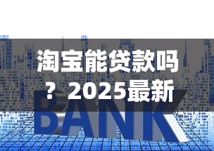 淘宝能贷款吗？2025最新淘宝贷款申请步骤与技巧详解
