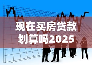 现在买房贷款划算吗2025最新分析