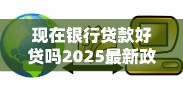 现在银行贷款好贷吗2025最新政策解读轻松获批秘籍 现在银行贷款好贷吗2025最新政策解读轻松获批秘籍