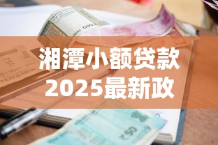 湘潭小额贷款2025最新政策解析与实用申请指南 湘潭小额贷款2025最新政策解析与实用申请指南