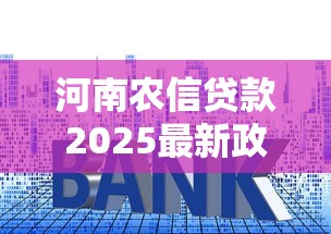 河南农信贷款2025最新政策利率查询及申请条件 河南农信贷款2025最新政策利率查询及申请条件