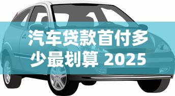 汽车贷款首付多少最划算 2025最新购车首付比例详解