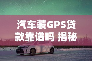 汽车装GPS贷款靠谱吗 揭秘安装GPS的贷款套路与避坑指南