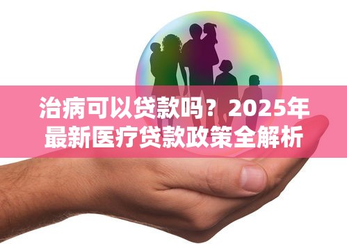 治病可以贷款吗？2025年最新医疗贷款政策全解析