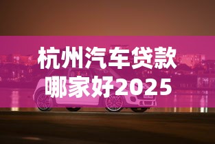 杭州汽车贷款哪家好2025最新免息购车方案 杭州汽车贷款哪家好2025最新免息购车方案